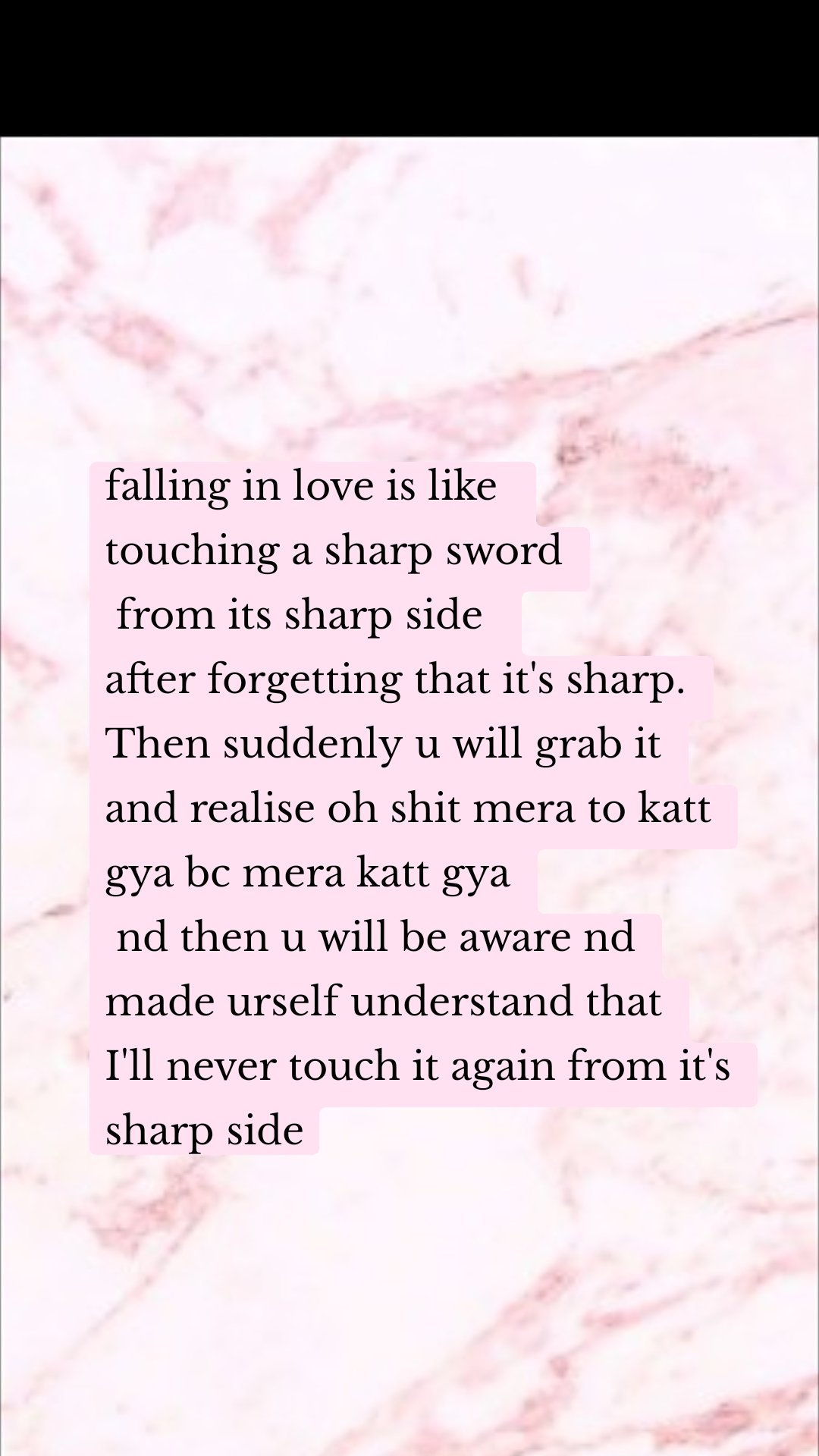 falling in love is like 
touching a sharp sword
 from its sharp side 
after forgetting that it's sharp.
Then suddenly u will grab it
and realise oh shit mera to katt gya bc mera katt gya
 nd then u will be aware nd made urself understand that
I'll never touch it again from it's sharp side